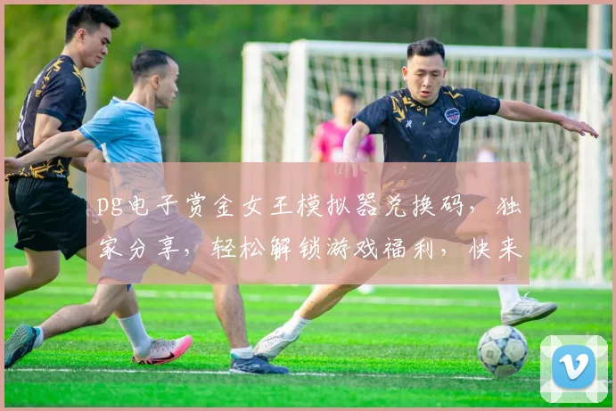 pg电子赏金女王模拟器兑换码，独家分享，轻松解锁游戏福利，快来领取