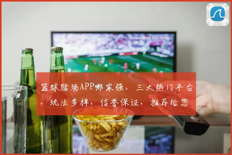 篮球赌场APP哪家强，三大热门平台，玩法多样，信誉保证，推荐给您
