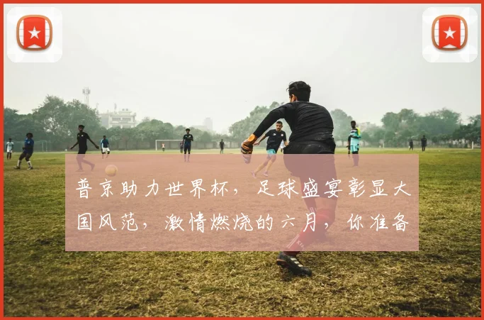 普京助力世界杯，足球盛宴彰显大国风范，激情燃烧的六月，你准备好了吗