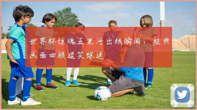 世界杯惊魂五里河出线瞬间，经典画面回顾逗笑球迷