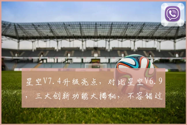 星空V7.4升级亮点，对比星空V6.9，三大创新功能大揭秘，不容错过